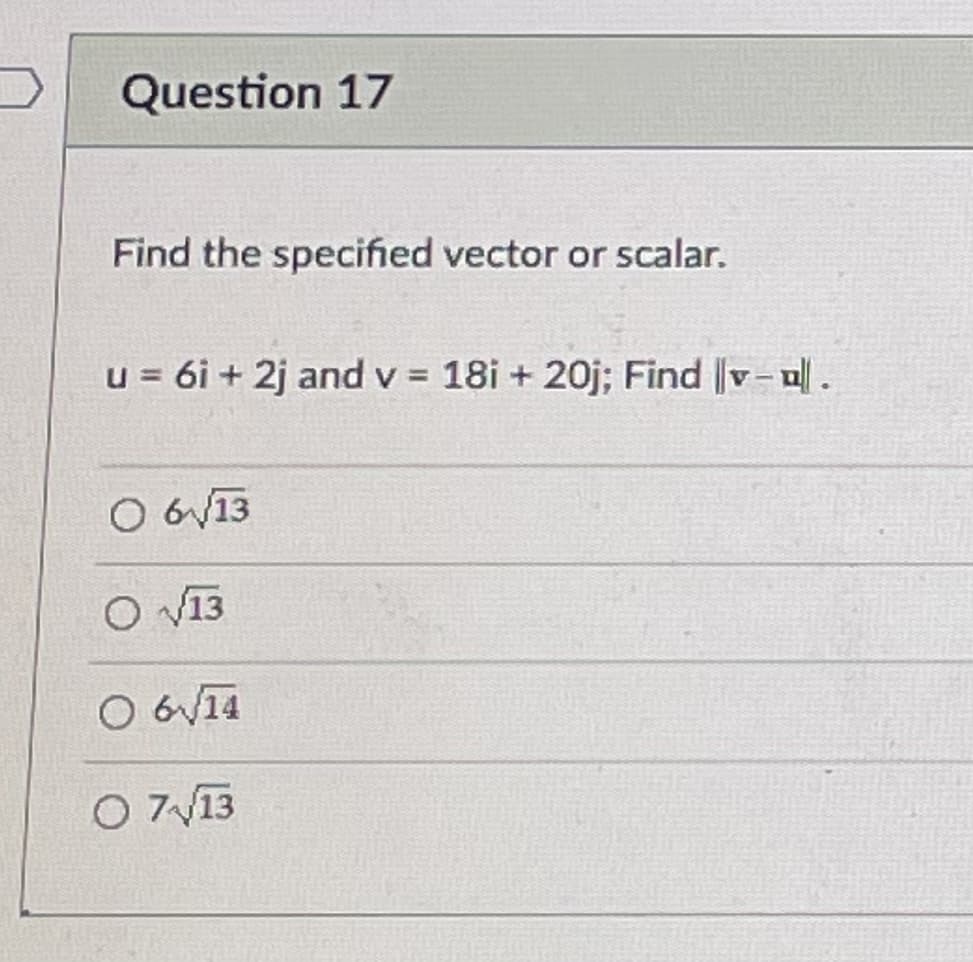 Question 17
Find the specified vector or scalar.
u = 6i + 2j and v = 18i + 20j; Find |v- u.
O 6V13
O 13
O 6V14
O 713
