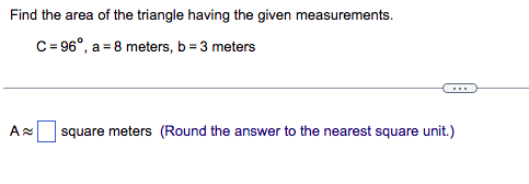 Find the area of the triangle having the given measurements.
C=96⁰, a = 8 meters, b = 3 meters
A≈ square meters (Round the answer to the nearest square unit.)