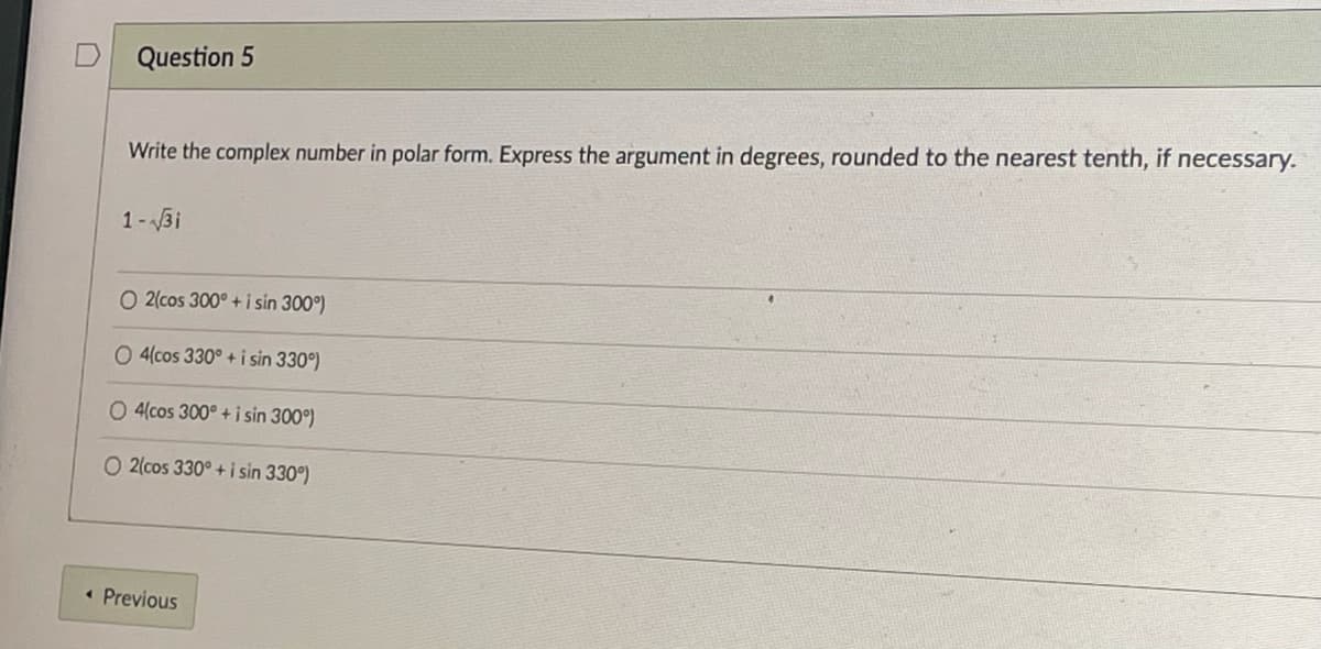 Question 5
Write the complex number in polar form. Express the argument in degrees, rounded to the nearest tenth, if necessary.
1-3i
O 2(cos 300° + i sin 300°)
O 4(cos 330° + i sin 330°)
O 4(cos 300° + i sin 300°)
O 2(cos 330° + i sin 330°)
• Previous
