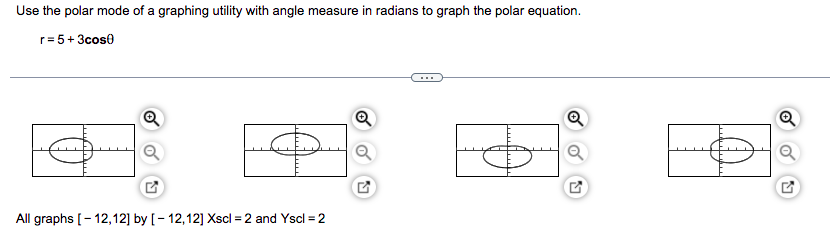 Use the polar mode of a graphing utility with angle measure in radians to graph the polar equation.
r=5+3cos0
Q
Q
O
All graphs [-12,12] by [-12,12] Xscl = 2 and Yscl= 2
5
Q