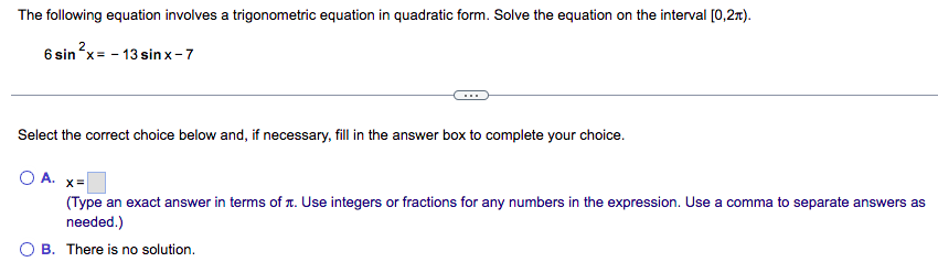 The following equation involves a trigonometric equation in quadratic form. Solve the equation on the interval [0,2π).
6 sin²x = -13 sinx-7
Select the correct choice below and, if necessary, fill in the answer box to complete your choice.
OA. x=
(Type an exact answer in terms of . Use integers or fractions for any numbers in the expression. Use a comma to separate answers as
needed.)
B. There is no solution.