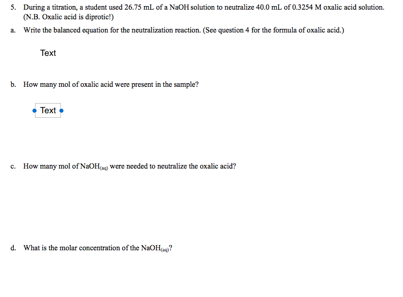 5. During a titration, a student used 26.75 mL of a NaOH solution to neutralize 40.0 mL of 0.3254 M oxalic acid solution.
(N.B. Oxalic acid is diprotic!)
a. Write the balanced equation for the neutralization reaction. (See question 4 for the formula of oxalic acid.)
Text
b. How many mol of oxalic acid were present in the sample?
Text
c. How many mol of NaOH(aq) were needed to neutralize the oxalic acid?
d. What is the molar concentration of the NaOH(ag)?
