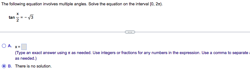 The following equation involves multiple angles. Solve the equation on the interval [0, 2x).
X
tan ==
O A. x=
(Type an exact answer using as needed. Use integers or fractions for any numbers in the expression. Use a comma to separate a
as needed.)
B. There is no solution.