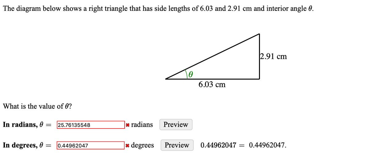 The diagram below shows a right triangle that has side lengths of 6.03 and 2.91 cm and interior angle 0.
What is the value of 0?
Ꮎ
6.03 cm
2.91 cm
In radians, =
25.76135548
* radians
Preview
In degrees,
= 0.44962047
* degrees Preview
0.44962047 = = 0.44962047.