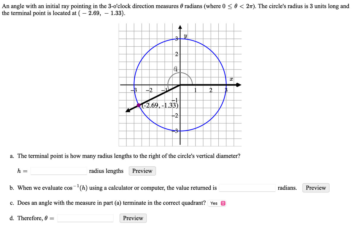 An angle with an initial ray pointing in the 3-o'clock direction measures 0 radians (where 0 ≤ 0 < 2π). The circle's radius is 3 units long and
the terminal point is located at ( - 2.69, - 1.33).
3y
2
a
x
2
((-2.69, -1.33)
a. The terminal point is how many radius lengths to the right of the circle's vertical diameter?
h =
radius lengths
Preview
b. When we evaluate cos 1 (h) using a calculator or computer, the value returned is
c. Does an angle with the measure in part (a) terminate in the correct quadrant? Yes ☑
d. Therefore, 0 =
Preview
radians. Preview