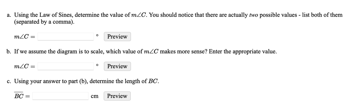 a. Using the Law of Sines, determine the value of m/C. You should notice that there are actually two possible values - list both of them
(separated by a comma).
mZC =
Preview
b. If we assume the diagram is to scale, which value of m/C makes more sense? Enter the appropriate value.
mC =
Preview
c. Using your answer to part (b), determine the length of BC.
BC =
cm Preview