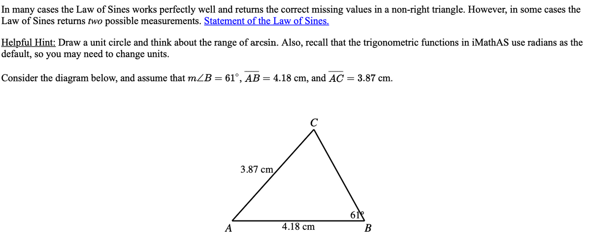 In many cases the Law of Sines works perfectly well and returns the correct missing values in a non-right triangle. However, in some cases the
Law of Sines returns two possible measurements. Statement of the Law of Sines.
Helpful Hint: Draw a unit circle and think about the range of arcsin. Also, recall that the trigonometric functions in iMathAS use radians as the
default, so you may need to change units.
Consider the diagram below, and assume that m/B = 61°, AB = 4.18 cm, and AC = 3.87 cm.
3.87 cm
C
A
4.18 cm
61°
B