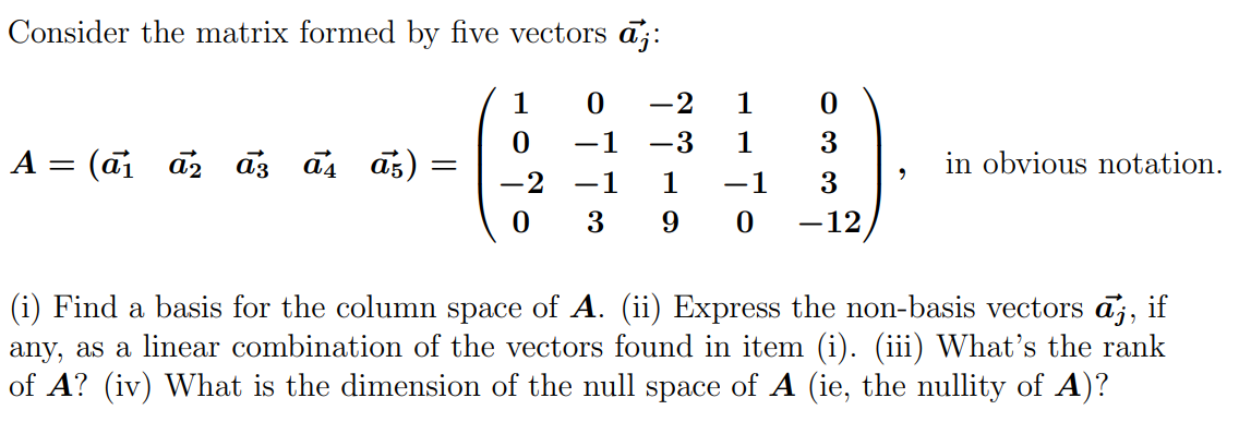 Consider the matrix formed by five vectors aj:
A = (a₁ a₂ a3 a4 a5)
=
1
0
-2 1
0
0
-1 -3 1
3
-2
-1
1
-1
3
0 3 9 0 -12
9
in obvious notation.
(i) Find a basis for the column space of A. (ii) Express the non-basis vectors āj, if
any, as a linear combination of the vectors found in item (i). (iii) What's the rank
of A? (iv) What is the dimension of the null space of A (ie, the nullity of A)?