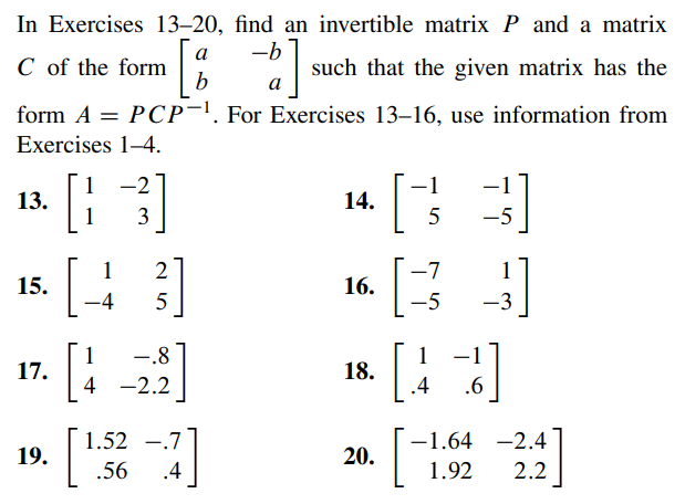 In Exercises 13-20, find an invertible matrix P and a matrix
a
-b
[8
b
a
form A = PCP-1. For Exercises 13-16, use information from
Exercises 1-4.
C of the form
13.
15.
17.
19.
-2
[3]
[43]
2
5
[
1
4
-.8
-2.2
4]
.4
1.52.7
.56
such
such that the given matrix has the
14.
16.
18.
20.
-
5
-7
-5
1
.4 .6
]
-1.64 -2.4
1.92
2.2