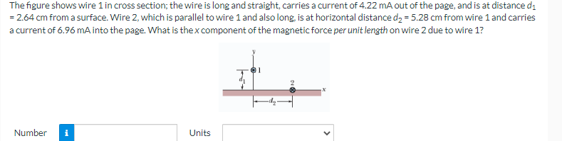 The
figure shows wire 1 in cross section; the wire is long and straight, carries a current of 4.22 mA out of the page, and is at distance d₁
= 2.64 cm from a surface. Wire 2, which is parallel to wire 1 and also long, is at horizontal distance d₂ = 5.28 cm from wire 1 and carries
a current of 6.96 mA into the page. What is the x component of the magnetic force per unit length on wire 2 due to wire 1?
Number i
Units