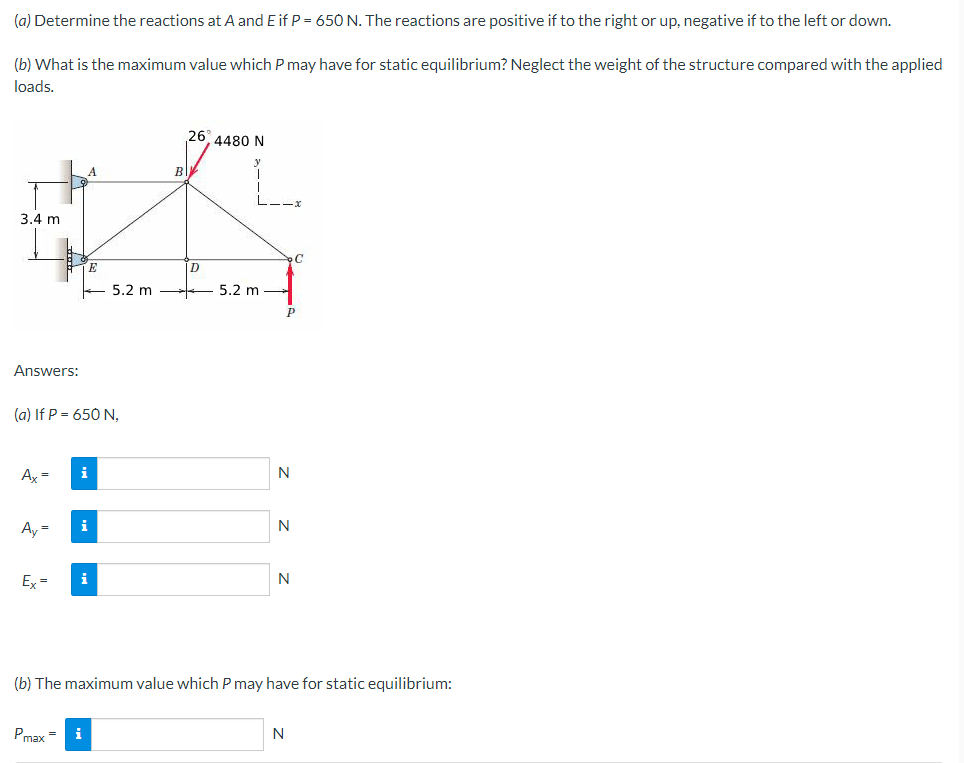 (a)
Determine the reactions at A and E if P = 650 N. The reactions are positive if to the right or up, negative if to the left or down.
(b) What is the maximum value which P may have for static equilibrium? Neglect the weight of the structure compared with the applied
loads.
3.4 m
Answers:
Ax = i
(a) If P = 650 N,
Ay=
Ex=
E
i
i
5.2 m
Pmax= i
B
26 4480 N
D
5.2 m
N
P
N
N
C
(b) The maximum value which P may have for static equilibrium:
N