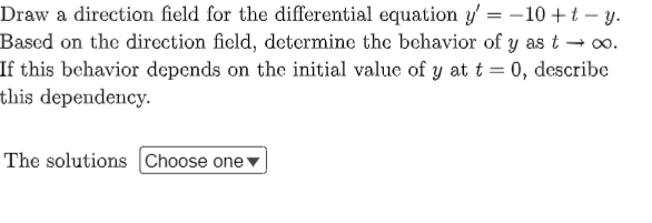 Draw a direction field for the differential equation y'= -10 + t - y.
Based on the direction field, determine the behavior of y as t → ∞o.
If this behavior depends on the initial value of y at t = 0, describe
this dependency.
The solutions Choose one