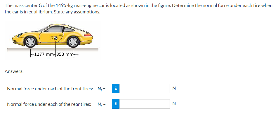 The mass center G of the 1495-kg rear-engine car is located as shown in the figure. Determine the normal force under each tire when
the car is in equilibrium. State any assumptions.
Answers:
-1277 mm-853 mm
Normal force under each of the front tires: N₁=
Normal force under each of the rear tires:
N₁ =
i
N
N