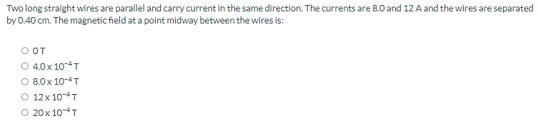 Two
long straight wires are parallel and carry current in the same direction. The currents are 8.0 and 12 A and the wires are separated
by 0.40 cm. The magnetic field at a point midway between the wires is:
O OT
O 4.0x 10-4T
8.0 x 10-4T
O 12x 10-4T
O 20x 10-4T