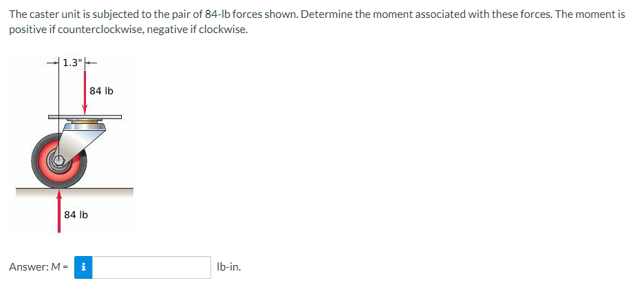 The caster unit is subjected to the pair of 84-lb forces shown. Determine the moment associated with these forces. The moment is
positive if counterclockwise, negative if clockwise.
| 1.3" |——
84 lb
Answer: M-
i
84 lb
lb-in.