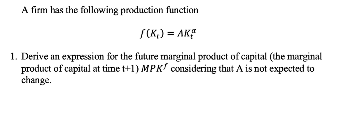 A firm has the following production function
f (K;) = AK
1. Derive an expression for the future marginal product of capital (the marginal
product of capital at time t+1) MPK considering that A is not expected to
change.
