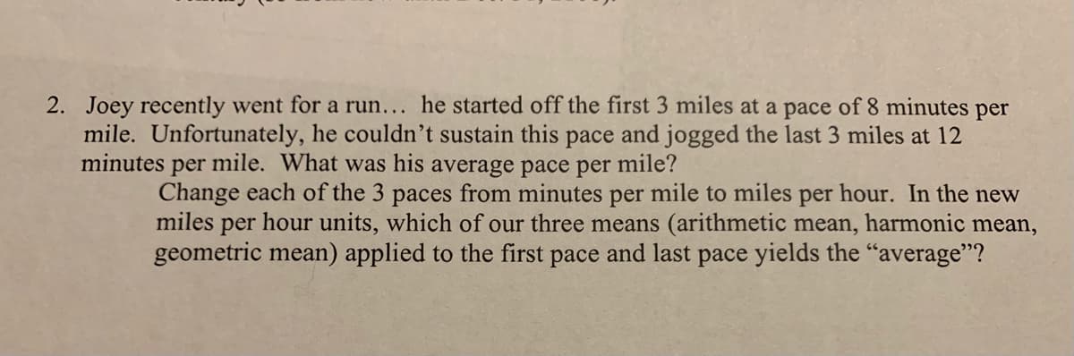 2. Joey recently went for a run... he started off the first 3 miles at a pace of 8 minutes
mile. Unfortunately, he couldn't sustain this pace and jogged the last 3 miles at 12
minutes per mile. What was his average pace per mile?
per
Change each of the 3 paces from minutes per mile to miles per hour. In the new
miles per hour units, which of our three means (arithmetic mean, harmonic mean,
geometric mean) applied to the first pace and last pace yields the "average"?
