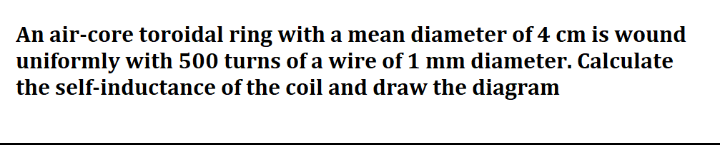 An air-core toroidal ring with a mean diameter of 4 cm is wound
uniformly with 500 turns of a wire of 1 mm diameter. Calculate
the self-inductance of the coil and draw the diagram
