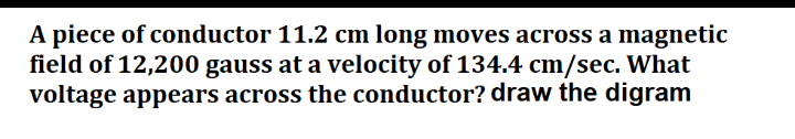 A piece of conductor 11.2 cm long moves across a magnetic
field of 12,200 gauss at a velocity of 134.4 cm/sec. What
voltage appears across the conductor? draw the digram
