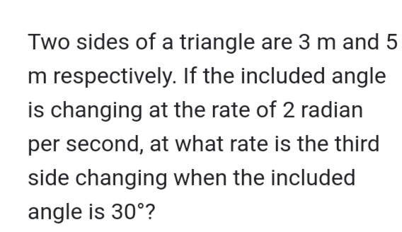 Two sides of a triangle are 3 m and 5
m respectively. If the included angle
is changing at the rate of 2 radian
per second, at what rate is the third
side changing when the included
angle is 30°?