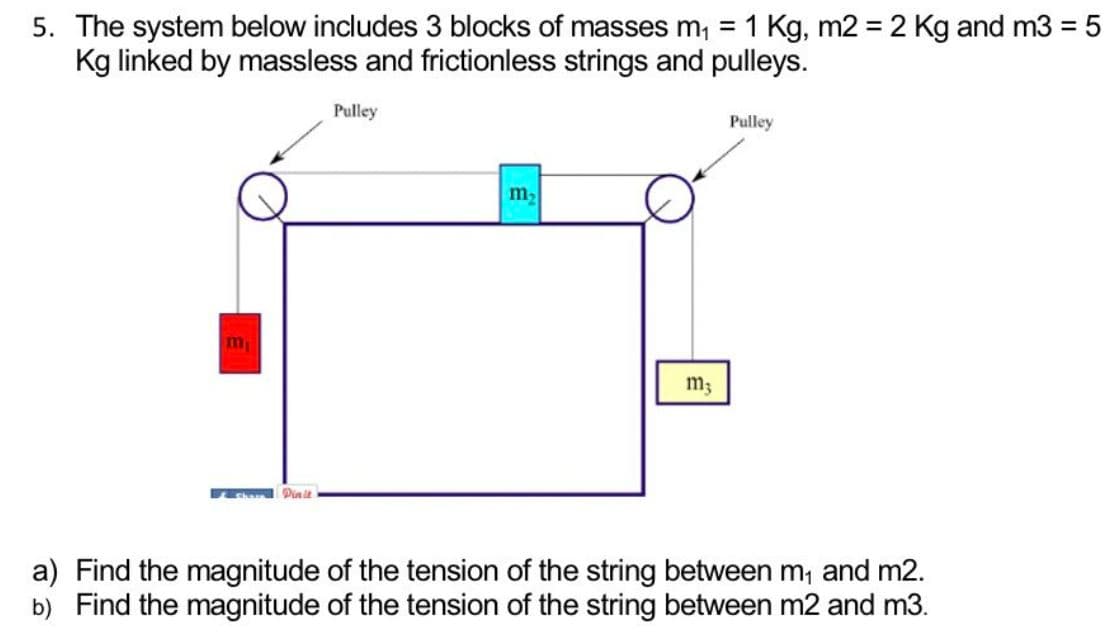 5. The system below includes 3 blocks of masses m₁ = 1 Kg, m2 = 2 Kg and m3 = 5
Kg linked by massless and frictionless strings and pulleys.
m
Share Dinit
Pulley
m₂
m;
Pulley
a) Find the magnitude of the tension of the string between m₁ and m2.
b) Find the magnitude of the tension of the string between m2 and m3.