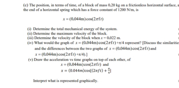 (c) The position, in terms of time, of a block of mass 0.20 kg on a frictionless horizontal surface, a
the end of a horizontal spring which has a force constant of 1200 N/m, is
x= (0.044m) cos(2rft)
(i) Determine the total mechanical energy of the system.
Determine the maximum velocity of the block.
(iii) Determine the velocity of the block when x = 0.022 m.
(iv) What would the graph of x = (0.044m))cos(27fr)+r/4 represent? [Discuss the similaritie
and the differences between the two graphs of x = (0.044m) cos(27ft) and
x = (0.044m)cos(27ft) +n/4).]
(v) Draw the acceleration vs time graphs on top of each other, of
x = (0.044m)cos(2aft) and
x = (0.044m)cos[(2mft) +1
Interpret what is represented graphically.
