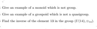 - Give an example of a monoid which is not group.
Give an example of a groupoid which is not a quasigroup.
= Find the inverse of the element 13 in the group (U(14), ®14).
