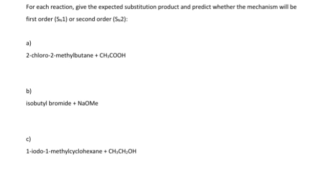 For each reaction, give the expected substitution product and predict whether the mechanism will be
first order (Sw1) or second order (Sw2):
2-chloro-2-methylbutane + CH,COOH
b)
isobutyl bromide + NaOMe
c)
1-iodo-1-methylcyclohexane + CH,CH;OH
