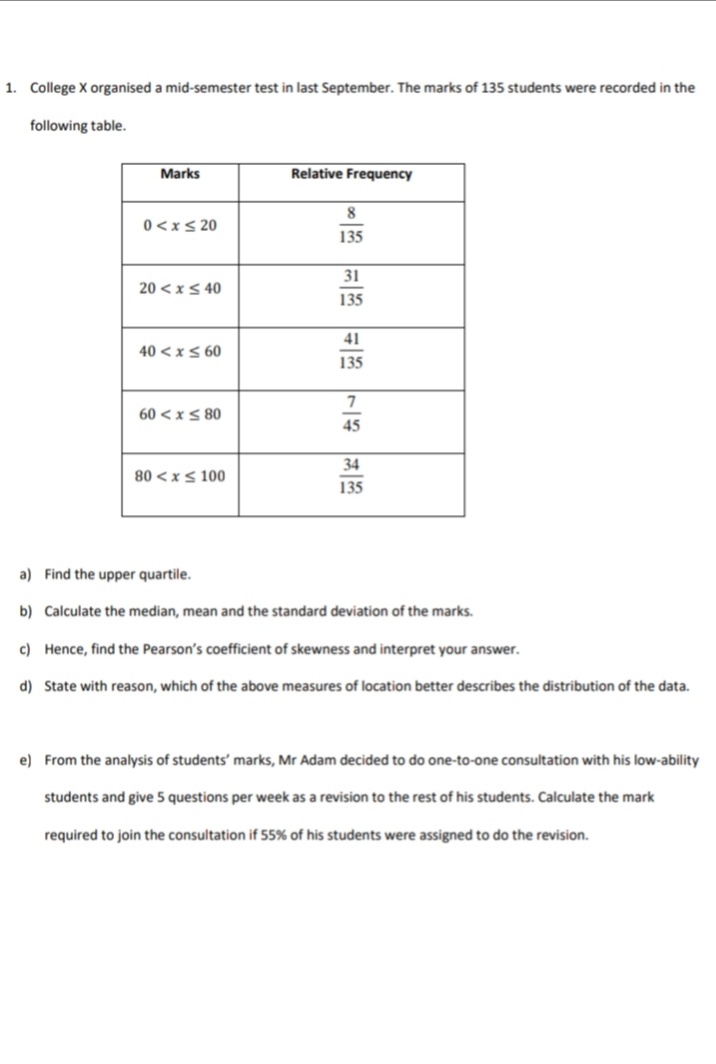 1. College X organised a mid-semester test in last September. The marks of 135 students were recorded in the
following table.
Marks
Relative Frequency
8.
0<xs 20
135
31
20 < x< 40
135
41
40 < x S 60
135
60 < x S 80
45
34
80 <xs 100
135
a) Find the upper quartile.
b) Calculate the median, mean and the standard deviation of the marks.
c) Hence, find the Pearson's coefficient of skewness and interpret your answer.
d) State with reason, which of the above measures of location better describes the distribution of the data.
e) From the analysis of students' marks, Mr Adam decided to do one-to-one consultation with his low-ability
students and give 5 questions per week as a revision to the rest of his students. Calculate the mark
required to join the consultation if 55% of his students were assigned to do the revision.
