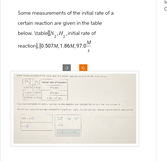 Some measurements of the initial rate of a
certain reaction are given in the table
below. \table[[N, H₂, initial rate of
2
M
reaction],[0.507M, 1.86M, 97.0¹
S
Some measurements of the initial rate of a certain reaction are given in the table below.
[N] [H₂] initial rate of reaction
0.507M 1.8631
97.0M
2.38M 1.86M
455 Mis
0.507M 6.20M 1.08 10 34/
Use this information to write a rate law for this reaction, and calculate the value of the rele constant &
Round your value for the rate constant to 2 significant digits. Also be sure your answer has the correct unit symbol.
rate
k-0
6.P 20
0.0
S
S