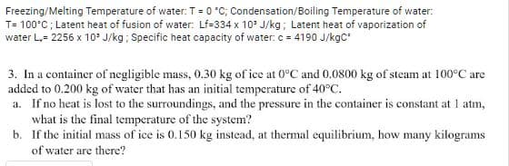 Freezing/Melting Temperature of water: T= 0 °C; Condensation/Boiling Temperature of water:
T= 100°C; Latent heat of fusion of water: Lf=334 x 10* J/kg; Latent heat of vaporization of
water L,= 2256 x 10 J/kg; Specific heat capacity of water: c = 4190 J/kgc*
3. In a container of negligible mass, 0.30 kg of ice at 0°C and 0.0800 kg of steam at 100°C are
added to 0.200 kg of water that has an initial temperature of 40°C.
a. If no heat is lost to the surroundings, and the pressure in the container is constant at 1 atm,
what is the final temperature of the system?
b. If the initial mass of ice is 0.150 kg instead, at thermal equilibrium, how many kilograms
of water are there?
