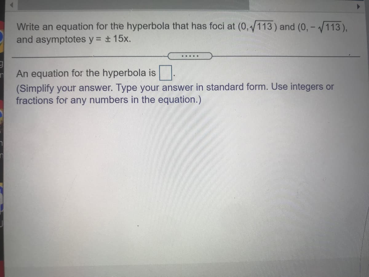 Write an equation for the hyperbola that has foci at (0,113) and (0, -113),
and asymptotes y = + 15x.
.....
An equation for the hyperbola is.
(Simplify your answer. Type your answer in standard form. Use integers or
fractions for any numbers in the equation.)
