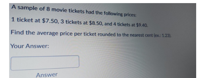 A sample of 8 movie tickets had the following prices:
1 ticket at $7.50, 3 tickets at $8.50, and 4 tickets at $9.40.
Find the average price per ticket rounded to the nearest cent (ex.: 1.23).
Your Answer:
Answer
