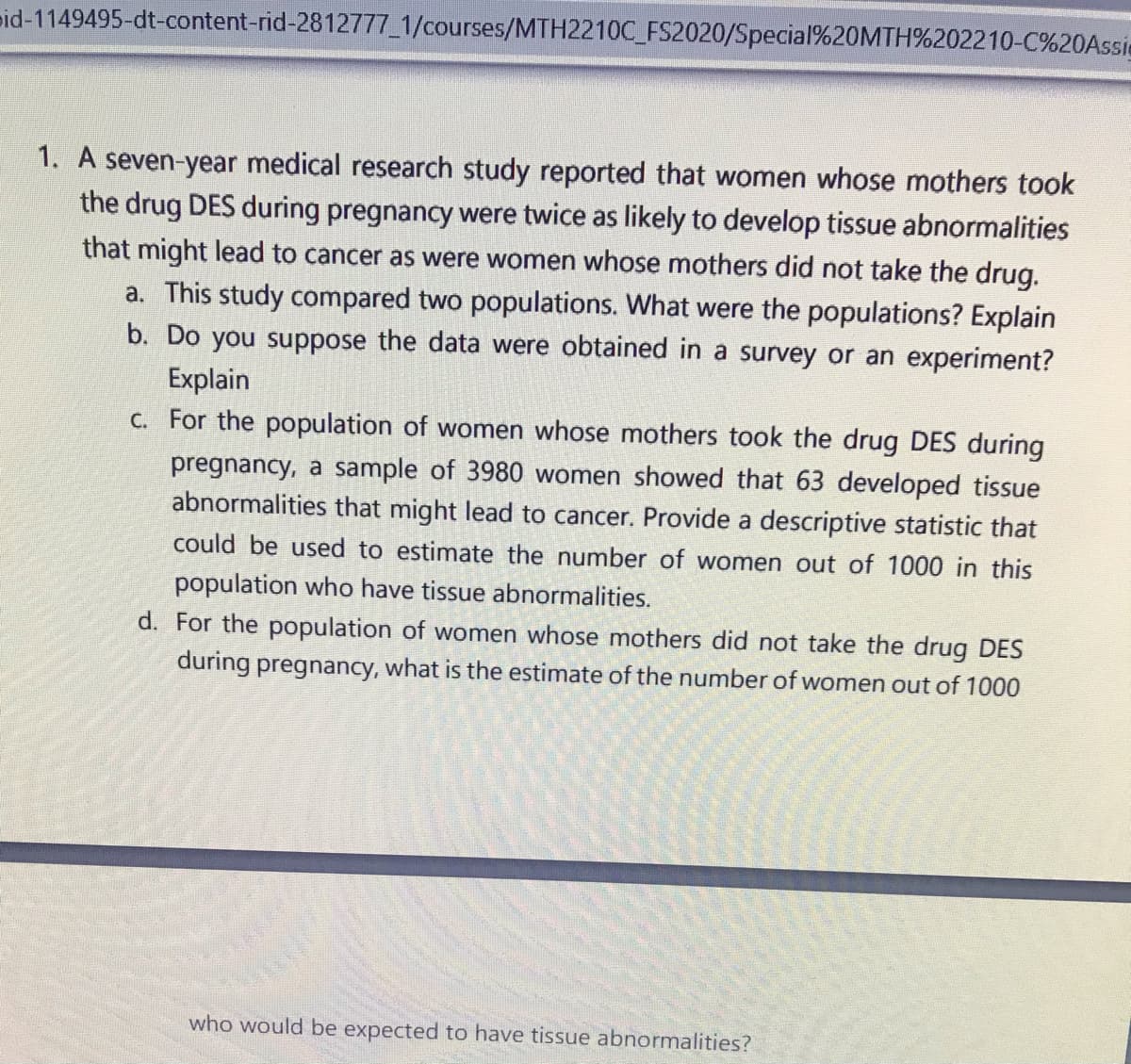 pid-1149495-dt-content-rid-2812777_1/courses/MTH2210C_FS2020/Special%20MTH%202210-C%20Assie
1. A seven-year medical research study reported that women whose mothers took
the drug DES during pregnancy were twice as likely to develop tissue abnormalities
that might lead to cancer as were women whose mothers did not take the drug.
a. This study compared two populations. What were the populations? Explain
b. Do you suppose the data were obtained in a survey or an experiment?
Explain
C. For the population of women whose mothers took the drug DES during
pregnancy, a sample of 3980 women showed that 63 developed tissue
abnormalities that might lead to cancer. Provide a descriptive statistic that
could be used to estimate the number of women out of 1000 in this
population who have tissue abnormalities.
d. For the population of women whose mothers did not take the drug DES
during pregnancy, what is the estimate of the number of women out of 1000
who would be expected to have tissue abnormalities?
