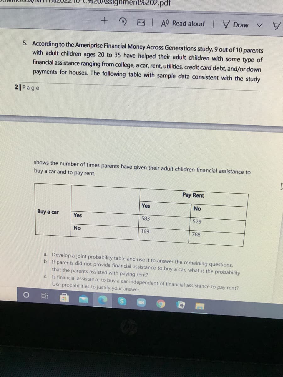 signment%202.pdf
- A Read aloud Draw
5. According to the Ameriprise Financial Money Across Generations study, 9 out of 10 parents
with adult children ages 20 to 35 have helped their adult children with some type of
financial assistance ranging from college, a car, rent, utilities, credit card debt, and/or down
payments for houses. The following table with sample data consistent with the study
2|Page
shows the number of times parents have given their adult children financial assistance to
buy a car and to pay rent.
Pay Rent
Yes
No
Buy a car
Yes
583
529
No
169
788
a. Develop a joint probability table and use it to answer the remaining questions.
b. If parents did not provide financial assistance to buy a car, what it the probability
that the parents assisted with paying rent?
C. Is financial assistance to buy a car independent of financial assistance to pay rent?
Use probabilities to justify your answer.
