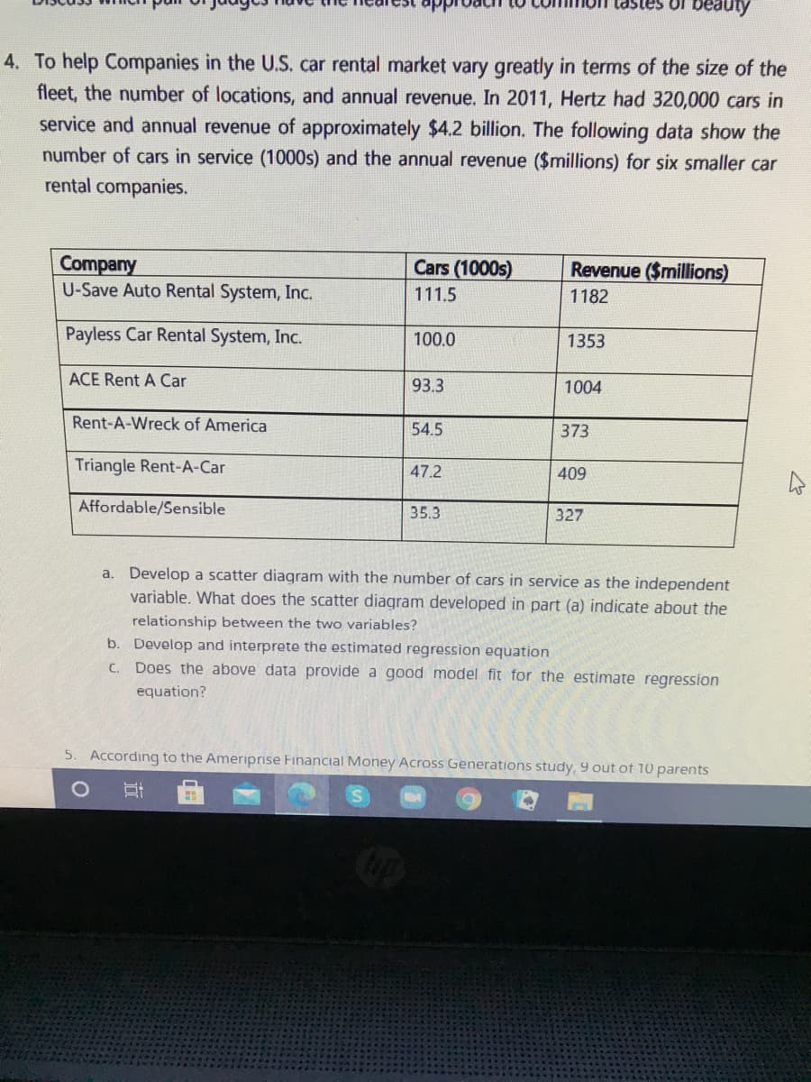 beauty
4. To help Companies in the U.S. car rental market vary greatly in terms of the size of the
fleet, the number of locations, and annual revenue. In 2011, Hertz had 320,000 cars in
service and annual revenue of approximately $4.2 billion. The following data show the
number of cars in service (1000s) and the annual revenue ($millions) for six smaller car
rental companies.
Company
U-Save Auto Rental System, Inc.
Cars (1000s)
Revenue ($millions)
111.5
1182
Payless Car Rental System, Inc.
100.0
1353
ACE Rent A Car
93.3
1004
Rent-A-Wreck of America
54.5
373
Triangle Rent-A-Car
47.2
409
Affordable/Sensible
35.3
327
a. Develop a scatter diagram with the number of cars in service as the independent
variable. What does the scatter diagram developed in part (a) indicate about the
relationship between the two variables?
b. Develop and interprete the estimated regression equation
C. Does the above data provide a good model fit for the estimate regression
equation?
5. According to the Ameriprise Financial Money Across Generations study, 9 out of 10 parents
近
