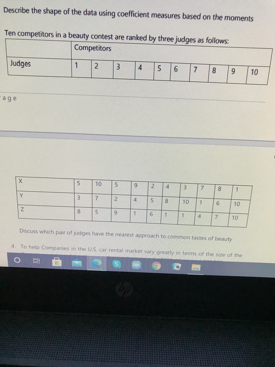 Describe the shape of the data using coefficient measures based on the moments
Ten competitors in a beauty contest are ranked by three judges as follows:
Competitors
Judges
7
8.
9.
10
age
5
10
4
7.
8
1
Y.
3
7.
4
8
10
6.
10
8.
1.
1.
4
10
Discuss which pair of judges have the nearest approach to common tastes of beauty
4. To help Companies in the U.S. car rental market vary greatly in terms of the size of the
|으
|으
