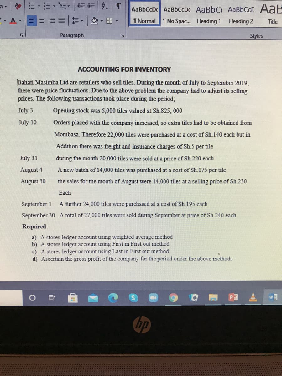 a -
令=,=,,|
AaBbCcD AaBbCcDc AaBbC AaBbCcC AaE
- A
I Normal
T No Spac... Heading 1
Heading 2
Title
Paragraph
Styles
ACCOUNTING FOR INVENTORY
Bahati Masimba Ltd are retailers who sell tiles. During the month of July to September 2019,
there were price fluctuations. Due to the above problem the company had to adjust its selling
prices. The following transactions took place during the period;
July 3
Opening stock was 5,000 tiles valued at Sh.825, 000
July 10
Orders placed with the company increased, so extra tiles had to be obtained from
Mombasa. Therefore 22,000 tiles were purchased at a cost of Sh.140 each but in
Addition there was freight and insurance charges of Sh.5 per tile
July 31
during the month 20,000 tiles were sold at a price of Sh.220 each
August 4
A new batch of 14,000 tiles was purchased at a cost of Sh.175 per tile
August 30
the sales for the month of August were 14,000 tiles at a selling price of Sh.230
Each
September 1
A further 24,000 tiles were purchased at a cost of Sh.195 each
September 30 A total of 27,000 tiles were sold during September at price of Sh.240 each
Required:
a) A stores ledger account using weighted average method
b) A stores ledger account using First in First out method
c) A stores ledger account using Last in First out method
d) Ascertain the gross profit of the company for the period under the above methods
hp
