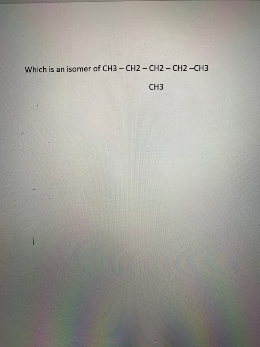 **Question:** Which is an isomer of CH3 – CH2 – CH2 – CH2 – CH3

                                      CH3
