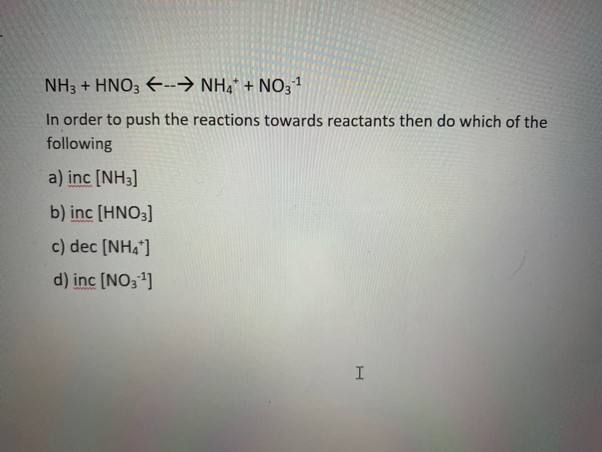 NH3 + HNO3 E--→ NH4* + NO31
In order to push the reactions towards reactants then do which of the
following
a) inc [NH3]
b) inc [HNO3]
c) dec [NH4*]
d) inc [NO31]
