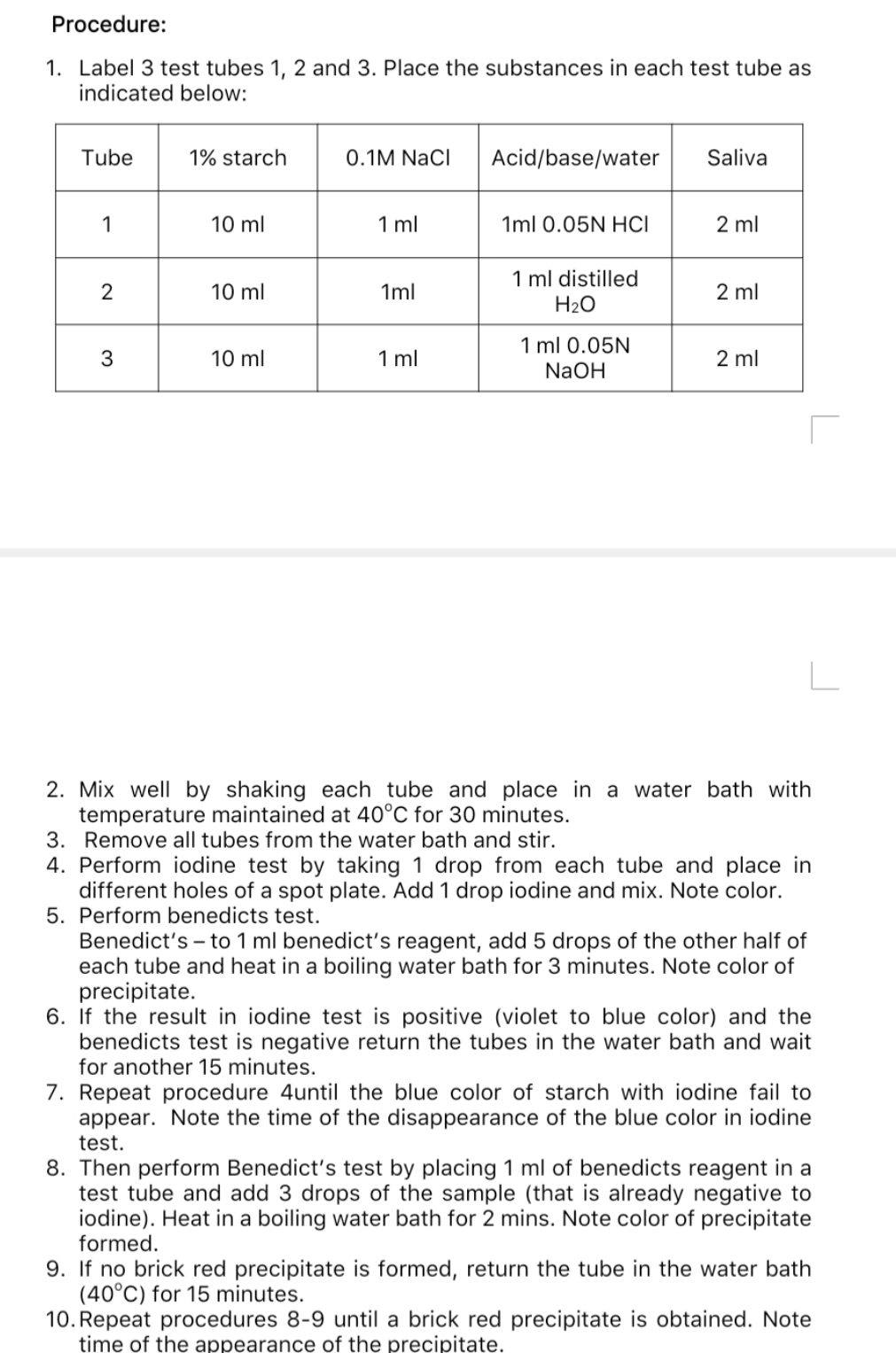 Procedure:
1. Label 3 test tubes 1, 2 and 3. Place the substances in each test tube as
indicated below:
Tube
1% starch
0.1M NaCl
Acid/base/water
Saliva
1
10 ml
1 ml
1ml 0.05N HCI
2 ml
1 ml distilled
H2O
2
10 ml
1ml
2 ml
1 ml 0.05N
NaOH
3
10 ml
1 ml
2 ml
2. Mix well by shaking each tube and place in a water bath with
temperature maintained at 40°C for 30 minutes.
3. Remove all tubes from the water bath and stir.
4. Perform iodine test by taking 1 drop from each tube and place in
different holes of a spot plate. Add 1 drop iodine and mix. Note color.
5. Perform benedicts test.
Benedict's – to 1 ml benedict's reagent, add 5 drops of the other half of
each tube and heat in a boiling water bath for 3 minutes. Note color of
precipitate.
6. If the result in iodine test is positive (violet to blue color) and the
benedicts test is negative return the tubes in the water bath and wait
for another 15 minutes.
7. Repeat procedure 4until the blue color of starch with iodine fail to
appear. Note the time of the disappearance of the blue color in iodine
test.
8. Then perform Benedict's test by placing 1 ml of benedicts reagent in a
test tube and add 3 drops of the sample (that is already negative to
iodine). Heat in a boiling water bath for 2 mins. Note color of precipitate
formed.
9. If no brick red precipitate is formed, return the tube in the water bath
(40°C) for 15 minutes.
10. Repeat procedures 8-9 until a brick red precipitate is obtained. Note
time of the appearance of the precipitate.
