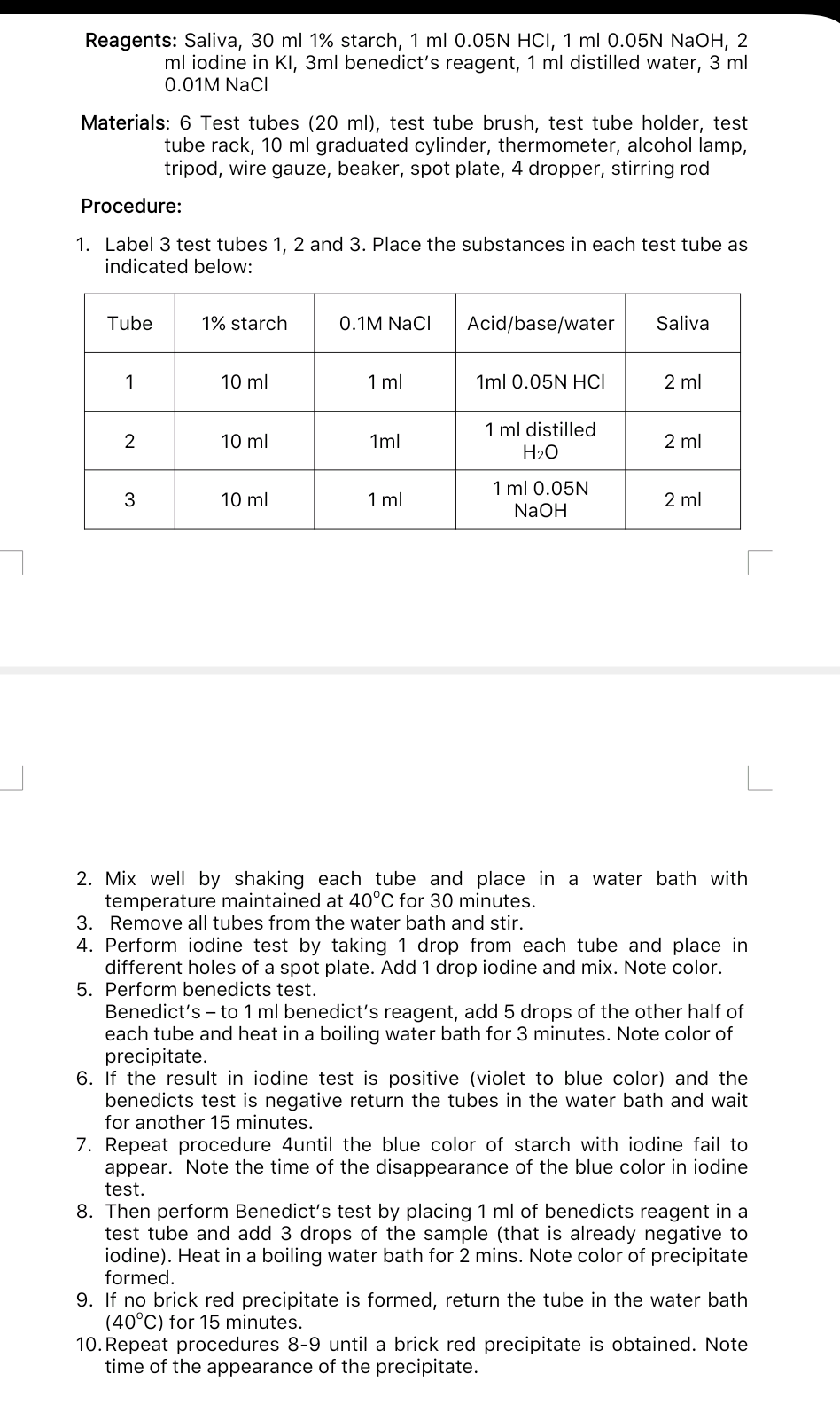 Reagents: Saliva, 30 ml 1% starch, 1 ml 0.05N HCI, 1 ml 0.05N NaOH, 2
ml iodine in KI, 3ml benedict's reagent, 1 ml distilled water, 3 ml
0.01M NaCI
Materials: 6 Test tubes (20 ml), test tube brush, test tube holder, test
tube rack, 10 ml graduated cylinder, thermometer, alcohol lamp,
tripod, wire gauze, beaker, spot plate, 4 dropper, stirring rod
Procedure:
1. Label 3 test tubes 1, 2 and 3. Place the substances in each test tube as
indicated below:
Tube
1% starch
0.1M NaCl
Acid/base/water
Saliva
1
10 ml
1 ml
1ml 0.05N HCI
2 ml
1 ml distilled
H2O
10 ml
1ml
2 ml
1 ml 0.05N
3
10 ml
1 ml
2 ml
NaOH
2. Mix well by shaking each tube and place in a water bath with
temperature maintained at 40°C for 30 minutes.
3. Remove all tubes from the water bath and stir.
4. Perform iodine test by taking 1 drop from each tube and place in
different holes of a spot plate. Add 1 drop iodine and mix. Note color.
5. Perform benedicts test.
Benedict's – to 1 ml benedict's reagent, add 5 drops of the other half of
each tube and heat in a boiling water bath for 3 minutes. Note color of
precipitate.
6. If the result in iodine test is positive (violet to blue color) and the
benedicts test is negative return the tubes in the water bath and wait
for another 15 minutes.
7. Repeat procedure 4until the blue color of starch with iodine fail to
appear. Note the time of the disappearance of the blue color in iodine
test.
8. Then perform Benedict's test by placing 1 ml of benedicts reagent in a
test tube and add 3 drops of the sample (that is already negative to
iodine). Heat in a boiling water bath for 2 mins. Note color of precipitate
formed.
9. If no brick red precipitate is formed, return the tube in the water bath
(40°C) for 15 minutes.
10. Repeat procedures 8-9 until a brick red precipitate is obtained. Note
time of the appearance of the precipitate.
