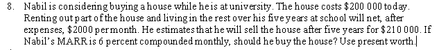 8. Nabil is considering buying a house while heis at university. The house costs $200 000 today.
Renting out partofthe house and living in the rest over his fiveyears at school will net, after
expenses, $2000 permonth. He estimates that he will sell the house after five years for $210 000. If
Nabil's MARRIS 6 percent compounded monthly, should he buy the house? Use present worth.
