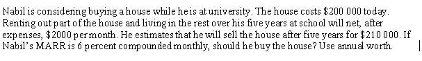 Nabil is considering buying a house while heis at university. The house costs $200 000 today.
Renting out part of the house and living in the rest over his fiveyears at school will net, after
expenses, $2000 permonth. He estimates that he will sell the house after five years for $210 000. If
Nabil's MARRIS 6 percent compounded monthly, should he buy the house? Úse annual worth.
