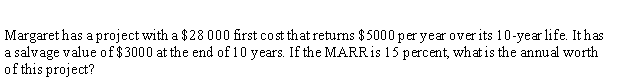 Margaret has a project with a $28 000 first cost that returns $5000 per year over its 10-year life. It has
a salvage value of $3000 at the end of 10 years. If the MARRIS 15 percent, what is the annual worth
of this project?
