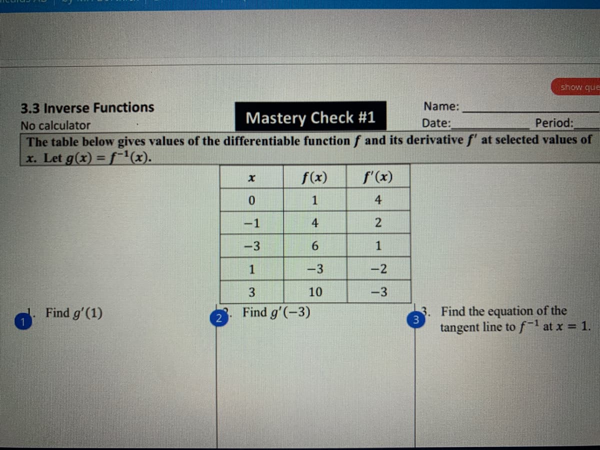 show que
3.3 Inverse Functions
No calculator
The table below gives values of the differentiable function f and its derivative f' at selected values of
x. Let g(x) = f x).
Name:
Mastery Check #1
Date:
Period:
f(x)
f'(x)
1
4
-1
4
2
-3
6.
1
1
-3
-2
3
10
-3
Find the equation of the
tangent line tof at x 1.
Find g'(1)
Find g'(-3)
