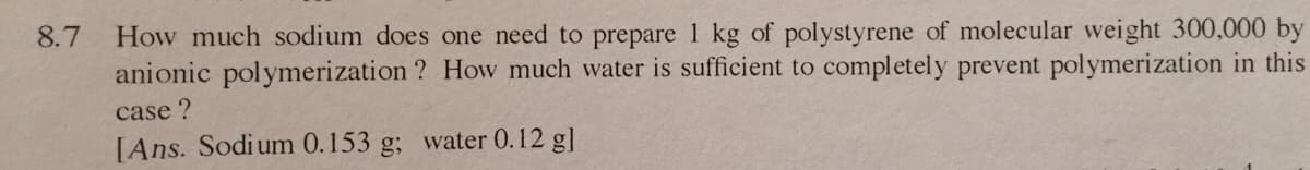 How much sodium does one need to prepare 1 kg of polystyrene of molecular weight 300,000 by
anionic polymerization ? How much water is sufficient to completely prevent polymerization in this
8.7
case ?
[Ans. Sodium 0.153 g; water 0.12 g]
