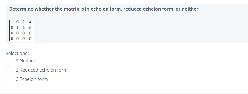 Determine whether the matrix is in echelon form, reduced echelon form, or neither.
[1 0 2 4]
0 1-4 -5
0 0 0 0
0 0 o 0
Select one:
A.Neither
B.Reduced echelon form
C.Echelon form
