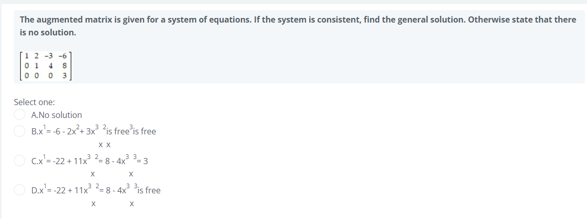 The augmented matrix is given for a system of equations. If the system is consistent, find the general solution. Otherwise state that there
is no solution.
1 2 -3 -6
0 1 4
0 0 0
3
Select one:
A.No solution
B.x'= -6 - 2x²+ 3x ?is free is free
X X
C.x'= -22 + 11x = 8 - 4x = 3
X
X
D.x = -22 + 11x = 8 - 4x is free
