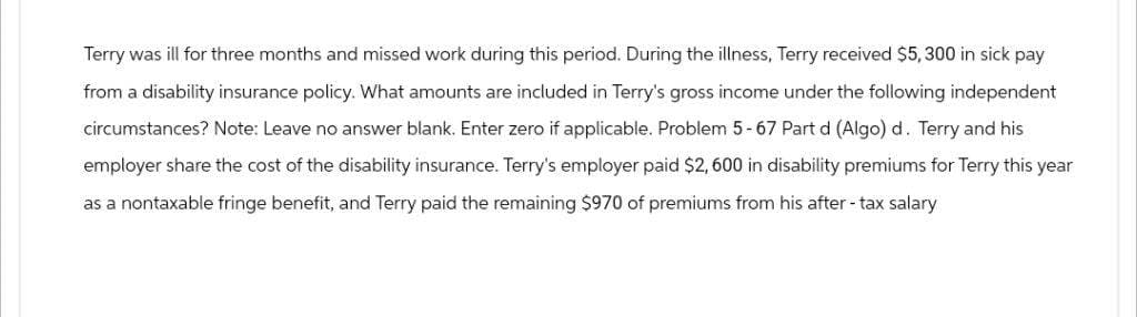 Terry was ill for three months and missed work during this period. During the illness, Terry received $5,300 in sick pay
from a disability insurance policy. What amounts are included in Terry's gross income under the following independent
circumstances? Note: Leave no answer blank. Enter zero if applicable. Problem 5-67 Part d (Algo) d. Terry and his
employer share the cost of the disability insurance. Terry's employer paid $2,600 in disability premiums for Terry this year
as a nontaxable fringe benefit, and Terry paid the remaining $970 of premiums from his after-tax salary